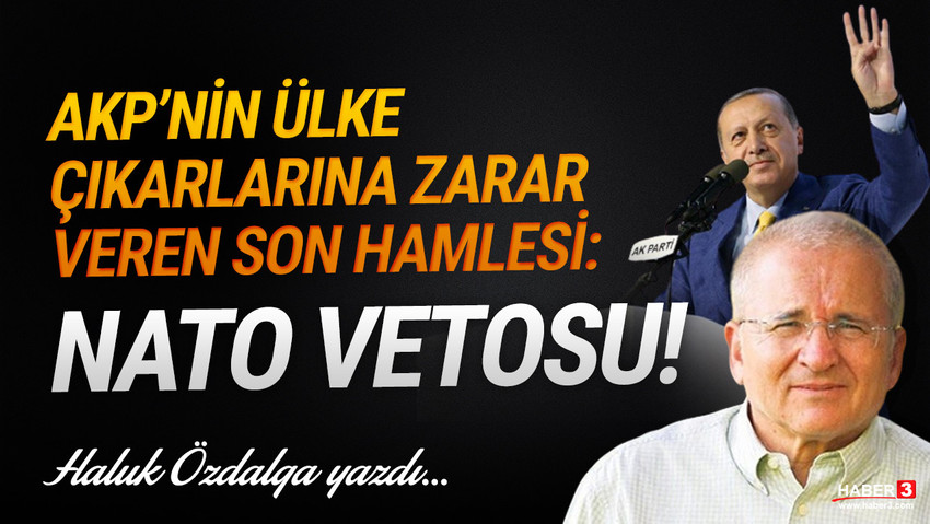 Haber3.com yazarı Haluk Özdalga yazdı: Türkiye bu yönetimi hakketmiyor... AKP’nin ülke çıkarlarına zarar veren son hamlesi: NATO vetosu!