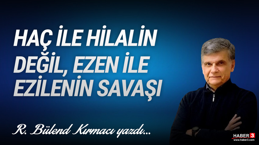 Haber3.com yazarı R. Bülend Kırmacı yazdı: Haç ile hilalin değil ezen ile ezilenin savaşı