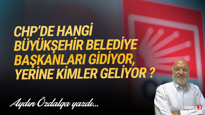 Haber3.com yazarı Aydın Özdalga yazdı: CHP'de hangi Büyükşehir Belediye Başkanları gidiyor, yerine kimler geliyor ?