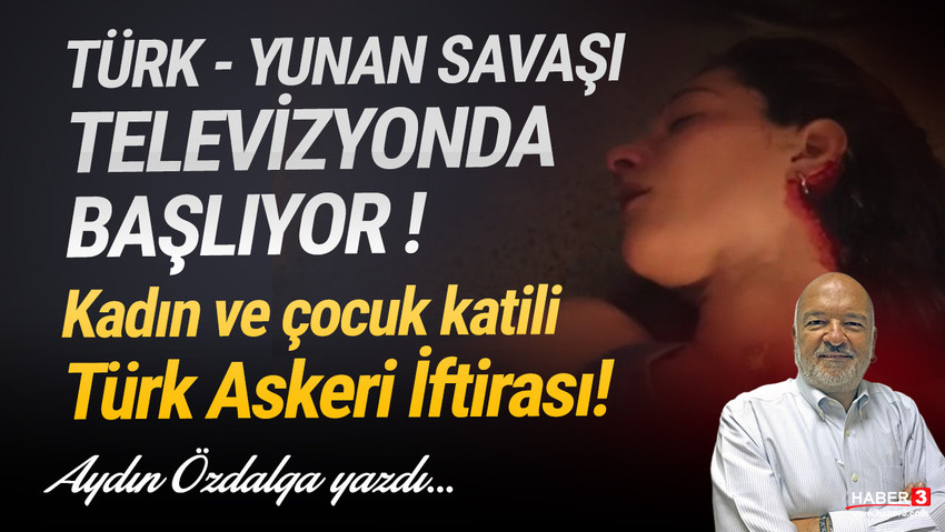 Haber3.com yazarı Aydın Özdalga yazdı: Türk - Yunan savaşı televizyonda başlıyor.. Kadın ve çocuk katili Türk askeri iftirası...