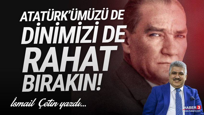 Haber3.com yazarı İsmail Çetin yazdı: Atatürk'ümüzü de dinimizi de rahat bırakın