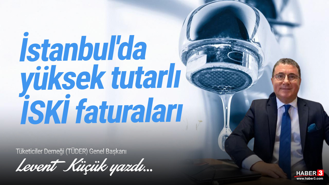 Tüketiciler Derneği (TÜDER) Genel Başkanı Levent Küçük yazdı: İstanbul'da yüksek tutarlı İSKİ faturaları